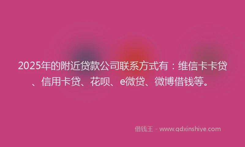 2025年的附近贷款公司联系方式有：维信卡卡贷、信用卡贷、花呗、e微贷、微博借钱等。