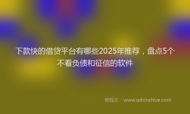下款快的借贷平台有哪些2025年推荐，盘点5个不看负债和征信的软件