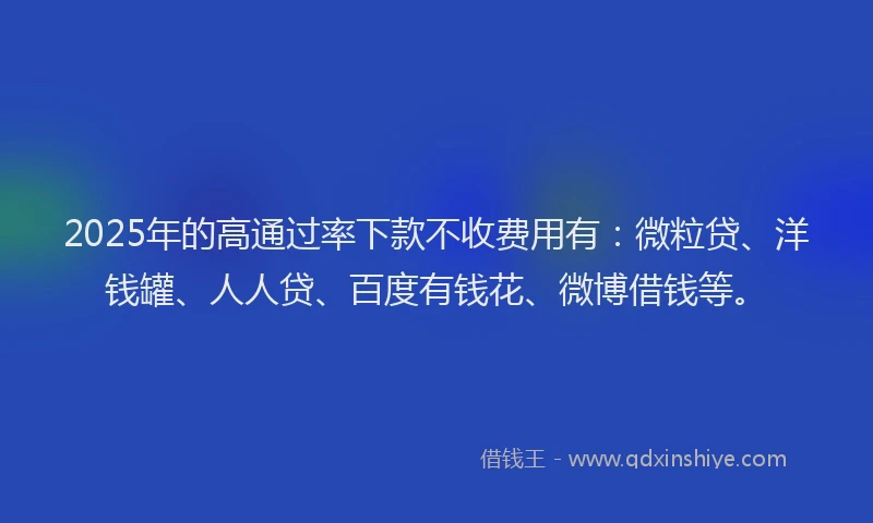 2025年的高通过率下款不收费用有：微粒贷、洋钱罐、人人贷、百度有钱花、微博借钱等。