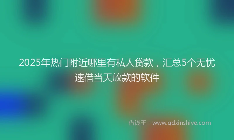2025年热门附近哪里有私人贷款，汇总5个无忧速借当天放款的软件