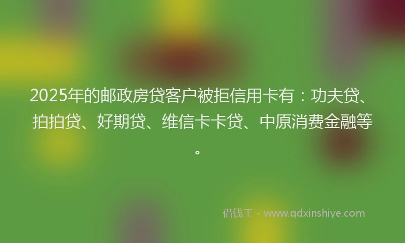 2025年的邮政房贷客户被拒信用卡有：功夫贷、拍拍贷、好期贷、维信卡卡贷、中原消费金融等。