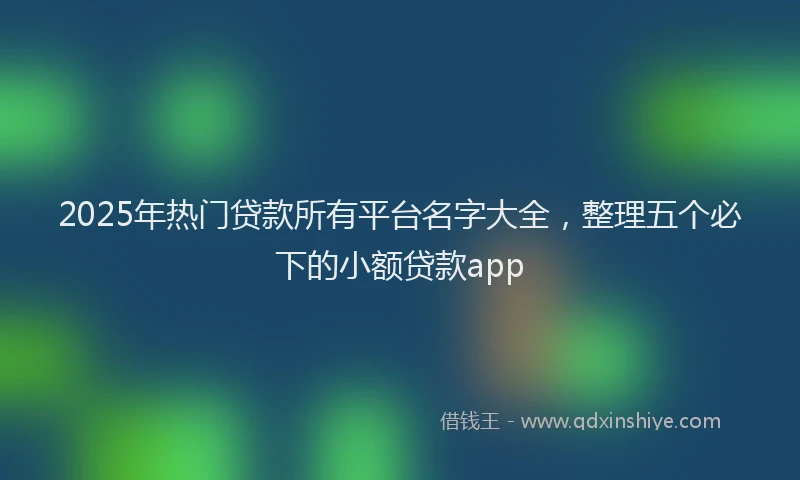 2025年热门贷款所有平台名字大全，整理五个必下的小额贷款app
