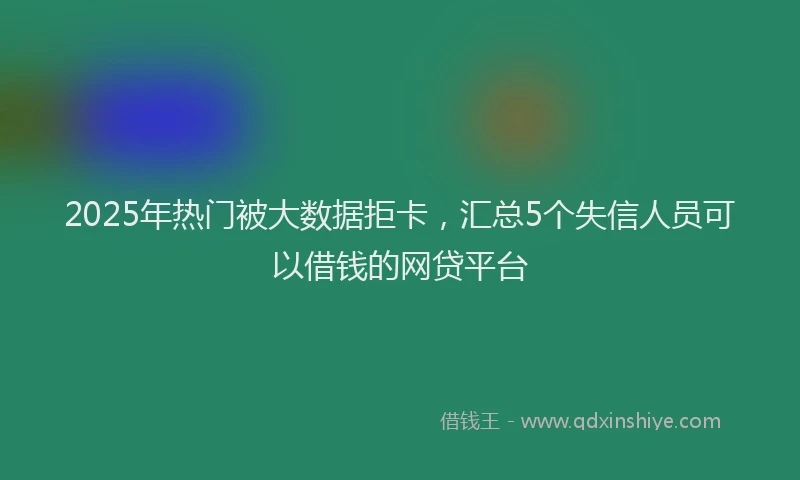 2025年热门被大数据拒卡，汇总5个失信人员可以借钱的网贷平台