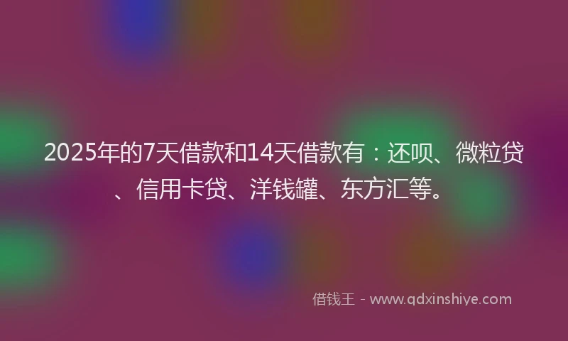 2025年的7天借款和14天借款有：还呗、微粒贷、信用卡贷、洋钱罐、东方汇等。