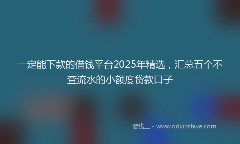 一定能下款的借钱平台2025年精选，汇总五个不查流水的小额度贷款口子
