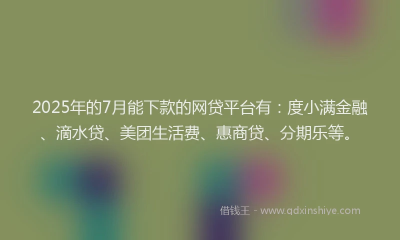 2025年的7月能下款的网贷平台有：度小满金融、滴水贷、美团生活费、惠商贷、分期乐等。
