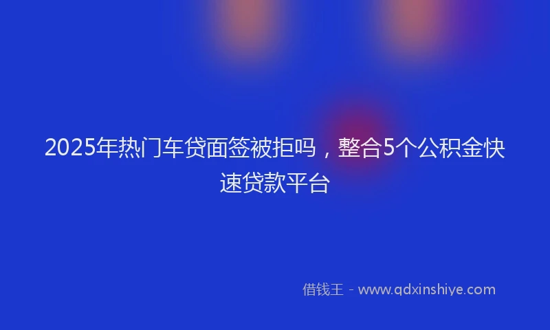 2025年热门车贷面签被拒吗，整合5个公积金快速贷款平台