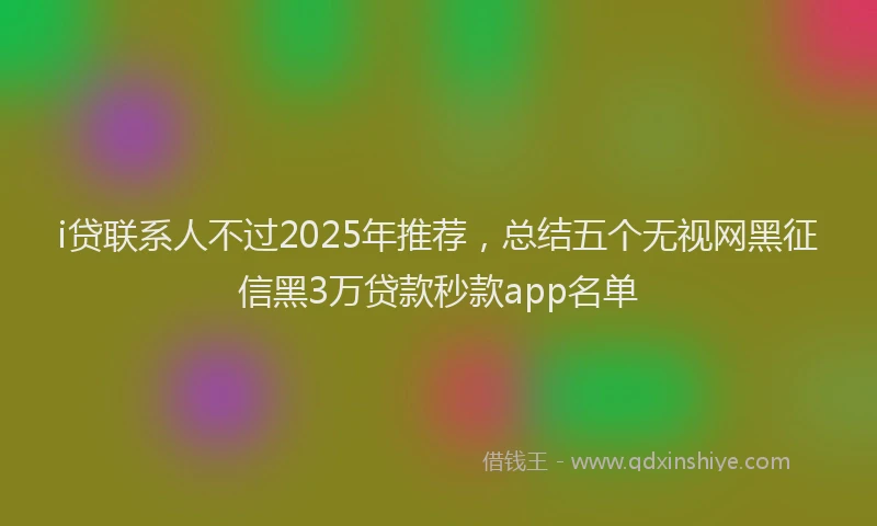i贷联系人不过2025年推荐，总结五个无视网黑征信黑3万贷款秒款app名单