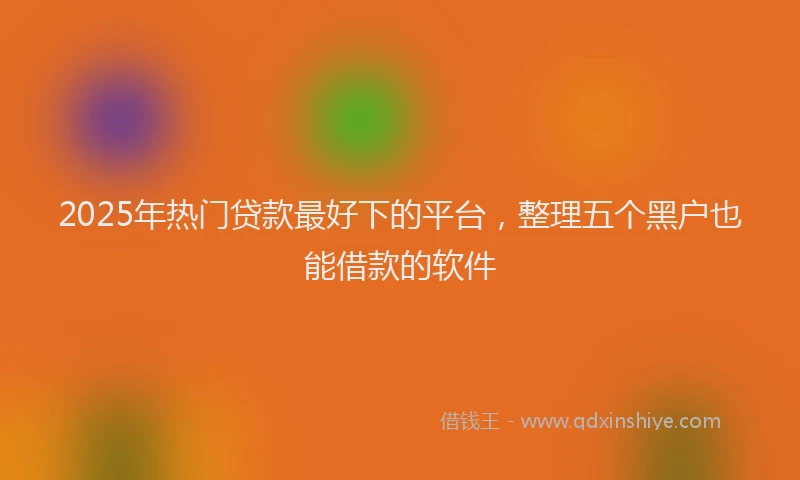 2025年热门贷款最好下的平台，整理五个黑户也能借款的软件