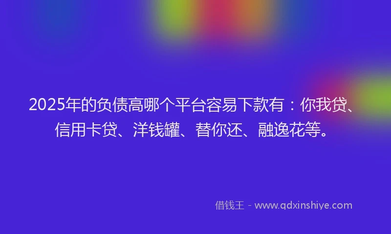 2025年的负债高哪个平台容易下款有：你我贷、信用卡贷、洋钱罐、替你还、融逸花等。