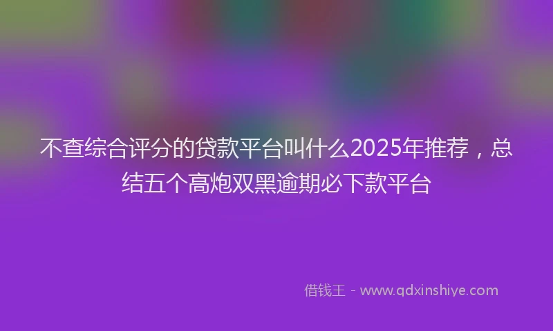 不查综合评分的贷款平台叫什么2025年推荐，总结五个高炮双黑逾期必下款平台