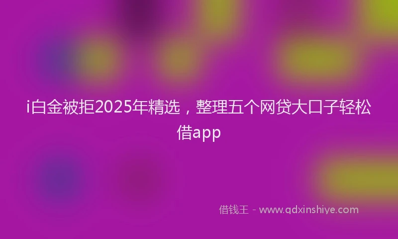 i白金被拒2025年精选，整理五个网贷大口子轻松借app