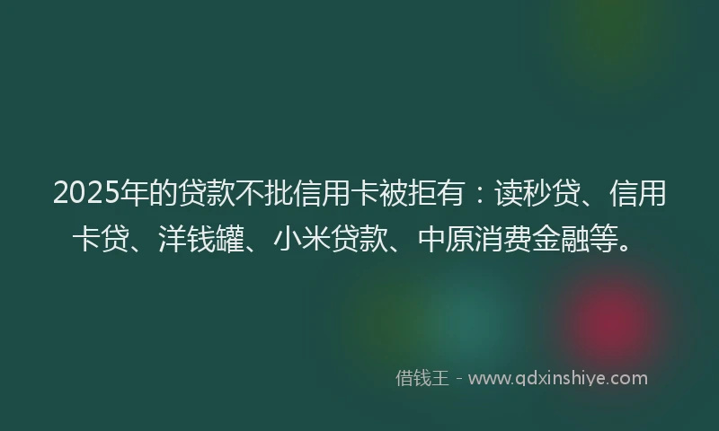2025年的贷款不批信用卡被拒有：读秒贷、信用卡贷、洋钱罐、小米贷款、中原消费金融等。