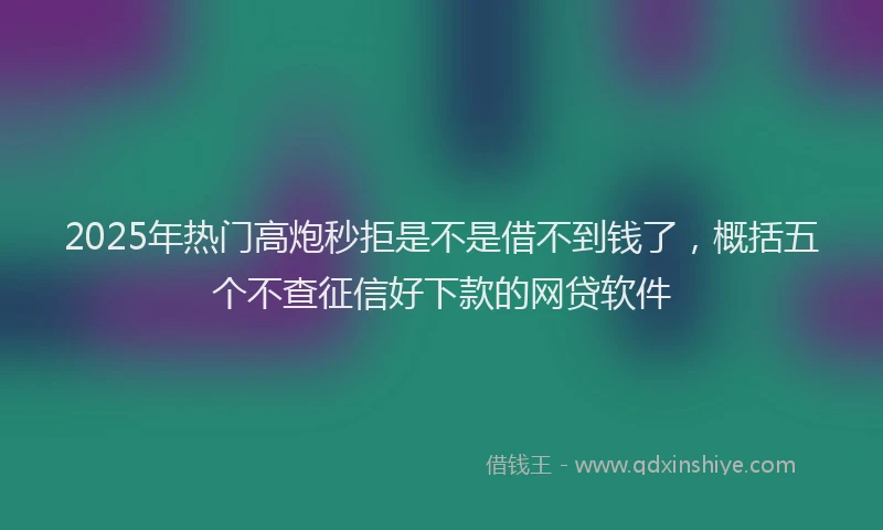 2025年热门高炮秒拒是不是借不到钱了，概括五个不查征信好下款的网贷软件