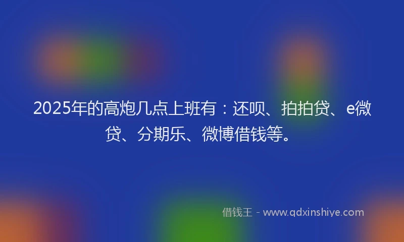 2025年的高炮几点上班有：还呗、拍拍贷、e微贷、分期乐、微博借钱等。