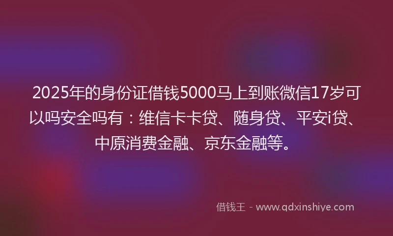 2025年的身份证借钱5000马上到账微信17岁可以吗安全吗有：维信卡卡贷、随身贷、平安i贷、中原消费金融、京东金融等。