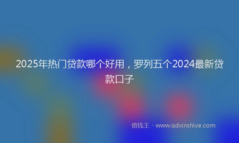 2025年热门贷款哪个好用，罗列五个2024最新贷款口子