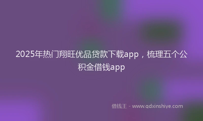 2025年热门翔旺优品贷款下载app，梳理五个公积金借钱app