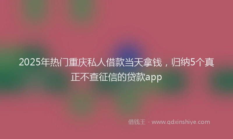 2025年热门重庆私人借款当天拿钱，归纳5个真正不查征信的贷款app