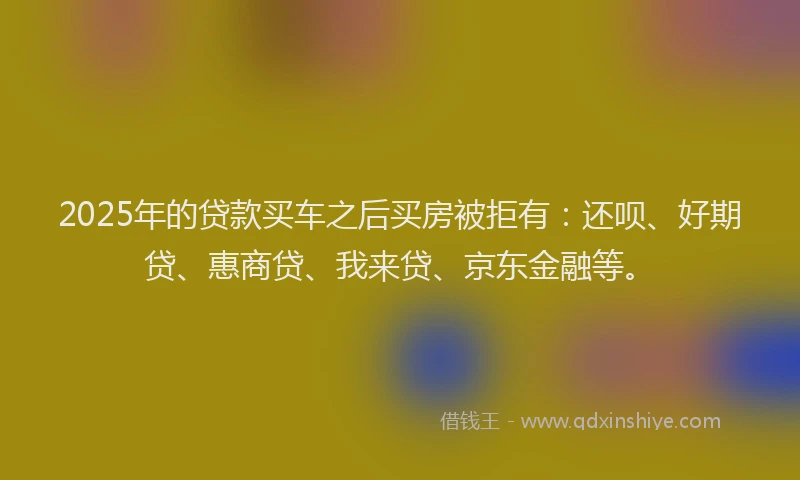 2025年的贷款买车之后买房被拒有：还呗、好期贷、惠商贷、我来贷、京东金融等。