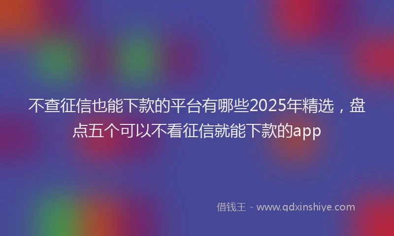 不查征信也能下款的平台有哪些2025年精选，盘点五个可以不看征信就能下款的app