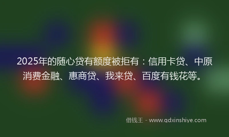 2025年的随心贷有额度被拒有：信用卡贷、中原消费金融、惠商贷、我来贷、百度有钱花等。
