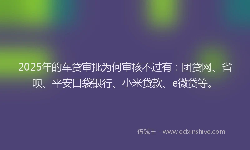 2025年的车贷审批为何审核不过有：团贷网、省呗、平安口袋银行、小米贷款、e微贷等。