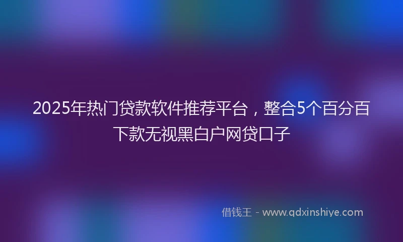 2025年热门贷款软件推荐平台，整合5个百分百下款无视黑白户网贷口子