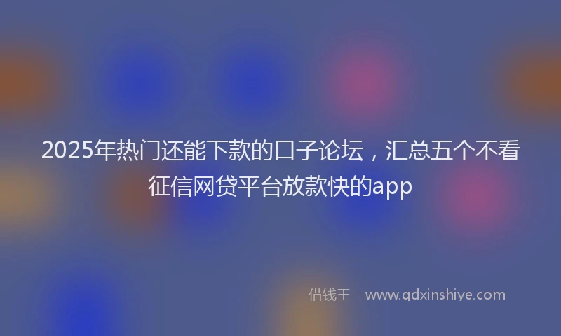 2025年热门还能下款的口子论坛，汇总五个不看征信网贷平台放款快的app