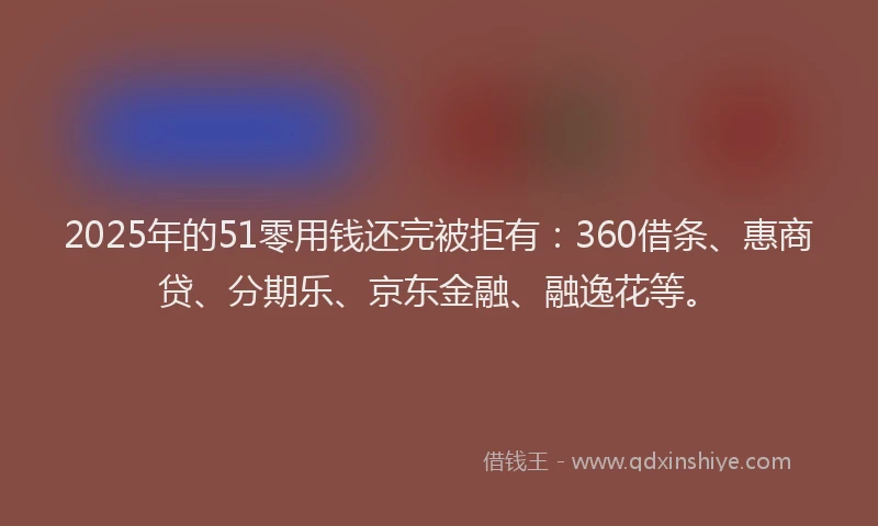 2025年的51零用钱还完被拒有：360借条、惠商贷、分期乐、京东金融、融逸花等。