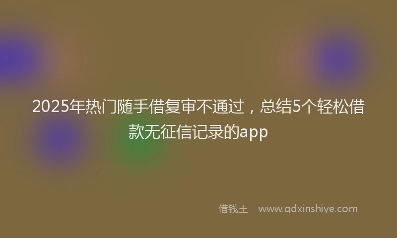 2025年热门随手借复审不通过，总结5个轻松借款无征信记录的app