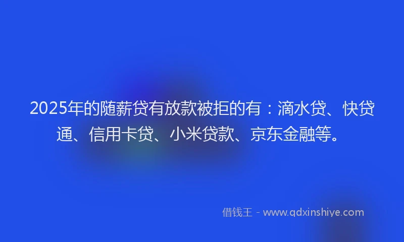 2025年的随薪贷有放款被拒的有：滴水贷、快贷通、信用卡贷、小米贷款、京东金融等。