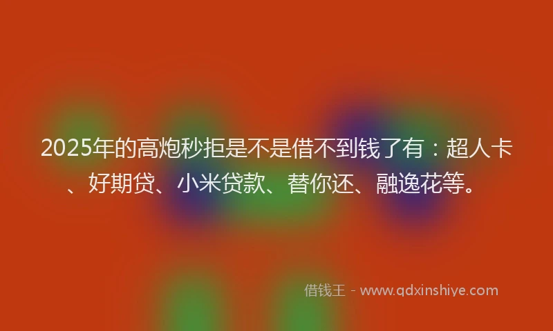 2025年的高炮秒拒是不是借不到钱了有：超人卡、好期贷、小米贷款、替你还、融逸花等。