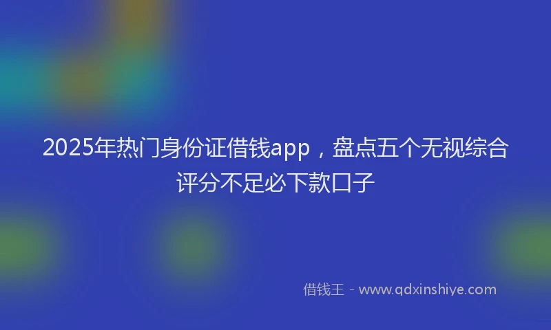 2025年热门身份证借钱app，盘点五个无视综合评分不足必下款口子