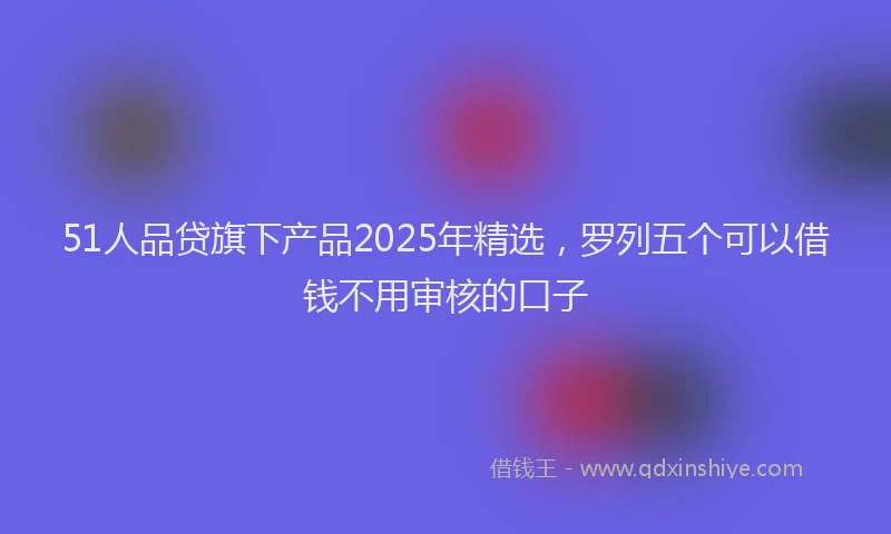 51人品贷旗下产品2025年精选，罗列五个可以借钱不用审核的口子