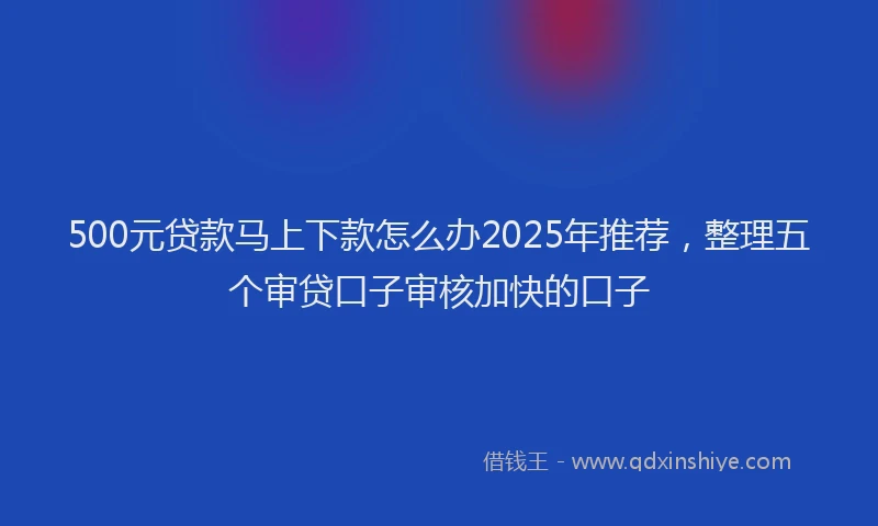 500元贷款马上下款怎么办2025年推荐，整理五个审贷口子审核加快的口子