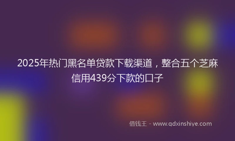 2025年热门黑名单贷款下载渠道，整合五个芝麻信用439分下款的口子