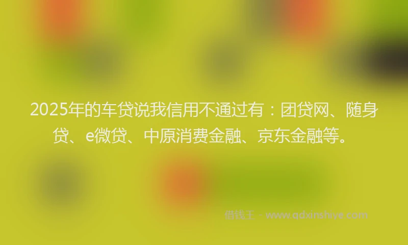2025年的车贷说我信用不通过有：团贷网、随身贷、e微贷、中原消费金融、京东金融等。
