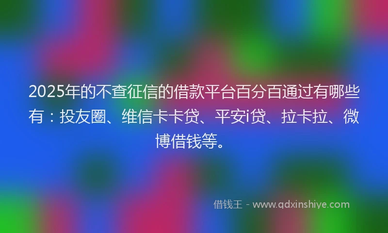 2025年的不查征信的借款平台百分百通过有哪些有：投友圈、维信卡卡贷、平安i贷、拉卡拉、微博借钱等。