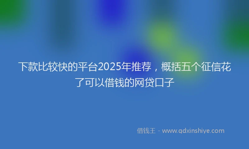 下款比较快的平台2025年推荐，概括五个征信花了可以借钱的网贷口子