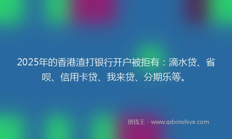 2025年的香港渣打银行开户被拒有：滴水贷、省呗、信用卡贷、我来贷、分期乐等。