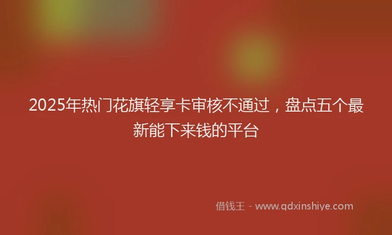 2025年热门花旗轻享卡审核不通过，盘点五个最新能下来钱的平台