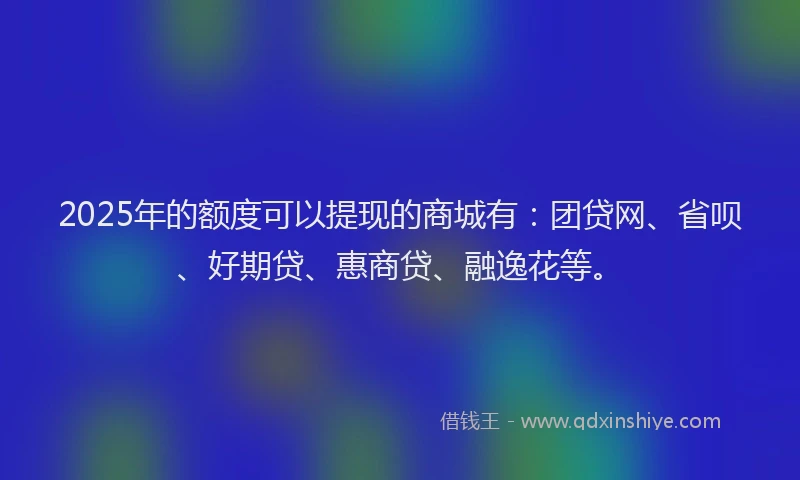 2025年的额度可以提现的商城有：团贷网、省呗、好期贷、惠商贷、融逸花等。