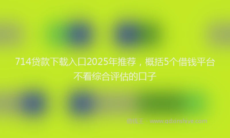 714贷款下载入口2025年推荐，概括5个借钱平台不看综合评估的口子