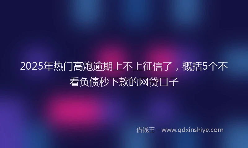 2025年热门高炮逾期上不上征信了，概括5个不看负债秒下款的网贷口子