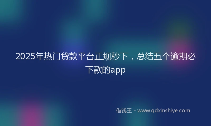 2025年热门贷款平台正规秒下，总结五个逾期必下款的app
