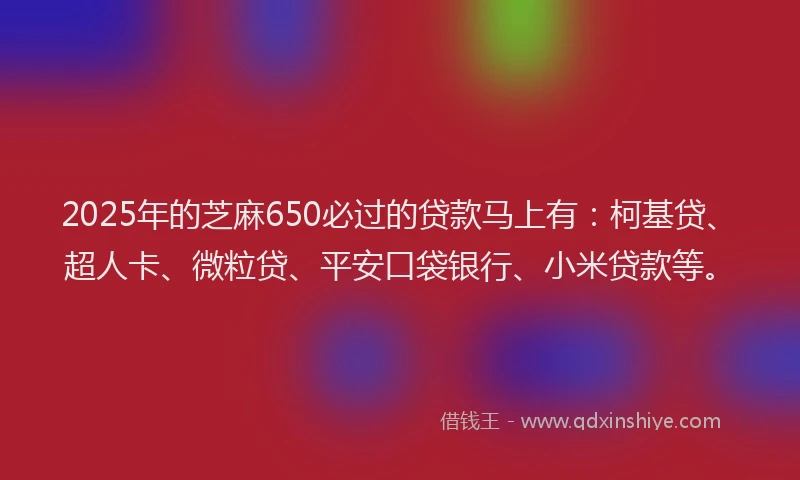 2025年的芝麻650必过的贷款马上有：柯基贷、超人卡、微粒贷、平安口袋银行、小米贷款等。
