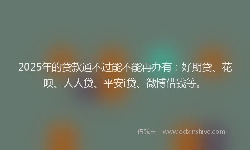 2025年的贷款通不过能不能再办有：好期贷、花呗、人人贷、平安i贷、微博借钱等。