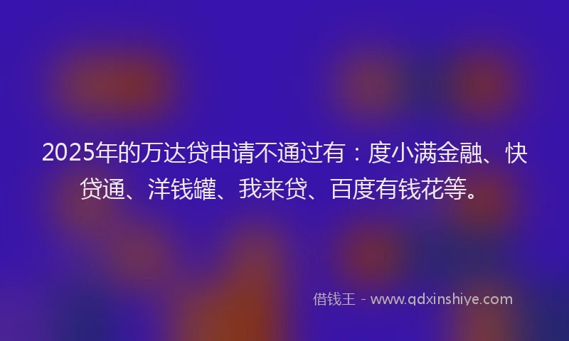 2025年的万达贷申请不通过有：度小满金融、快贷通、洋钱罐、我来贷、百度有钱花等。