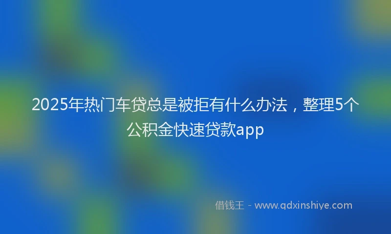 2025年热门车贷总是被拒有什么办法，整理5个公积金快速贷款app